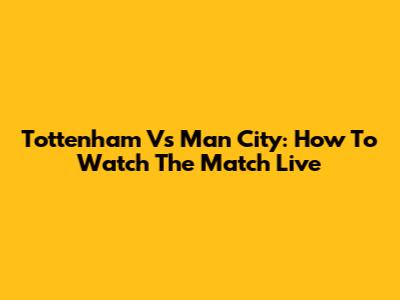 Tottenham Vs Man City: How To Watch The Match Live